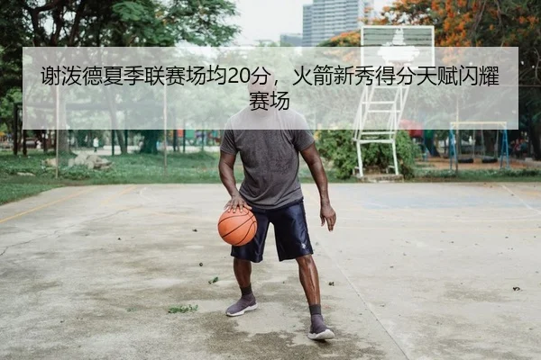 谢泼德夏季联赛场均20分，火箭新秀得分天赋闪耀赛场